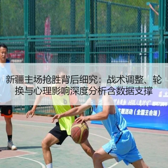 新疆主场抢胜背后细究:战术调整、轮换与心理影响深度分析含数据支撑